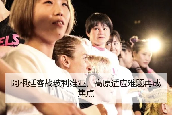 阿根廷客战玻利维亚，高原适应难题再成焦点