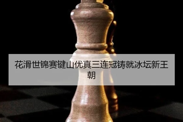 花滑世锦赛键山优真三连冠铸就冰坛新王朝
