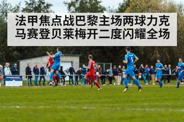 法甲焦点战巴黎主场两球力克马赛登贝莱梅开二度闪耀全场